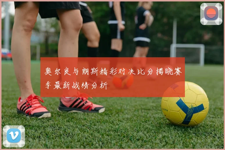 奥尔良与朗斯精彩对决比分揭晓赛季最新战绩分析