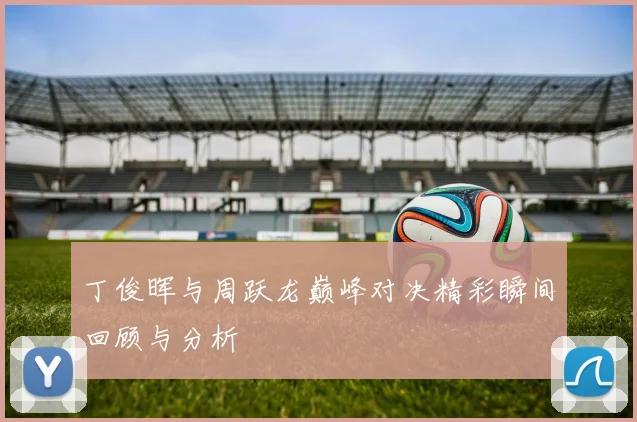 丁俊晖与周跃龙巅峰对决精彩瞬间回顾与分析