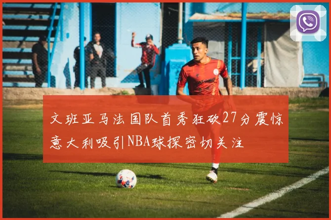 文班亚马法国队首秀狂砍27分震惊意大利吸引NBA球探密切关注