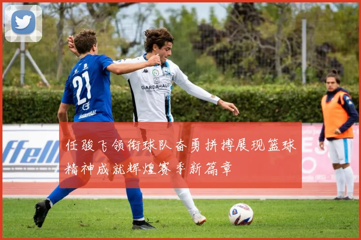 任骏飞领衔球队奋勇拼搏展现篮球精神成就辉煌赛季新篇章