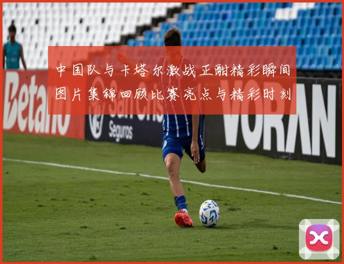 中国队与卡塔尔激战正酣精彩瞬间图片集锦回顾比赛亮点与精彩时刻