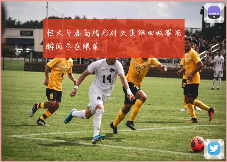 恒大与鹿岛精彩对决集锦回顾赛场瞬间尽在眼前