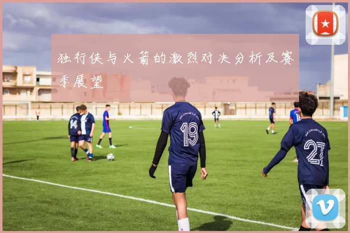 独行侠与火箭的激烈对决分析及赛季展望