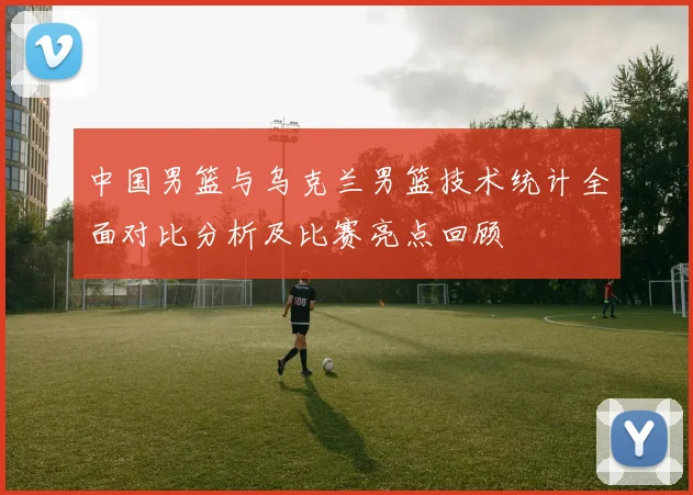 中国男篮与乌克兰男篮技术统计全面对比分析及比赛亮点回顾