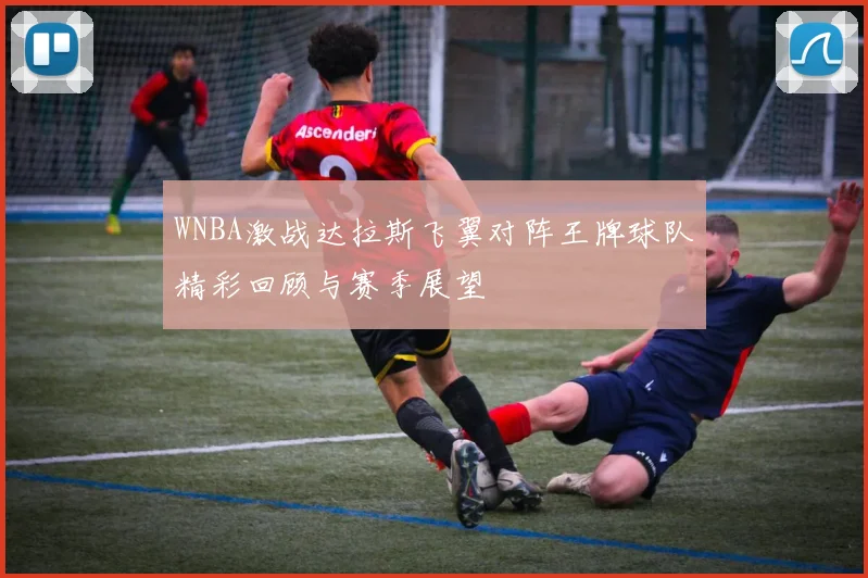 WNBA激战达拉斯飞翼对阵王牌球队精彩回顾与赛季展望