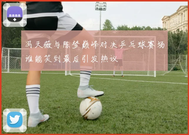 冯天薇与陈梦巅峰对决乒乓球赛场谁能笑到最后引发热议