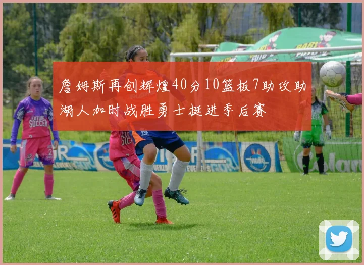 詹姆斯再创辉煌40分10篮板7助攻助湖人加时战胜勇士挺进季后赛
