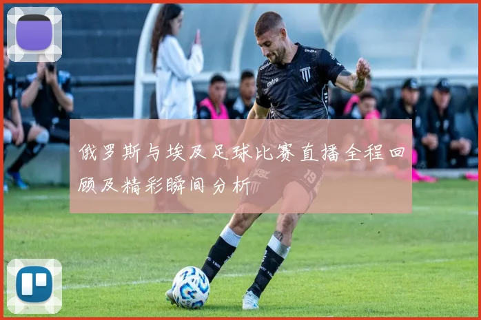 俄罗斯与埃及足球比赛直播全程回顾及精彩瞬间分析