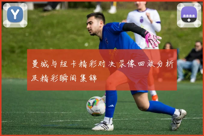 曼城与纽卡精彩对决录像回放分析及精彩瞬间集锦