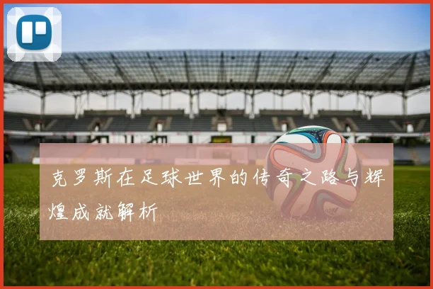 克罗斯在足球世界的传奇之路与辉煌成就解析
