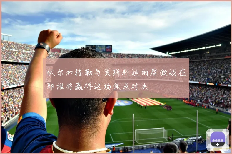 伏尔加格勒与莫斯科迪纳摩激战在即谁将赢得这场焦点对决