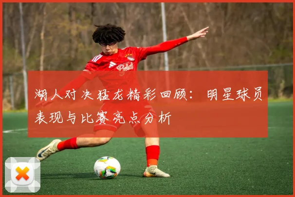 湖人对决猛龙精彩回顾：明星球员表现与比赛亮点分析