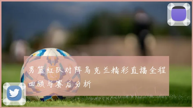 男篮红队对阵乌克兰精彩直播全程回顾与赛后分析