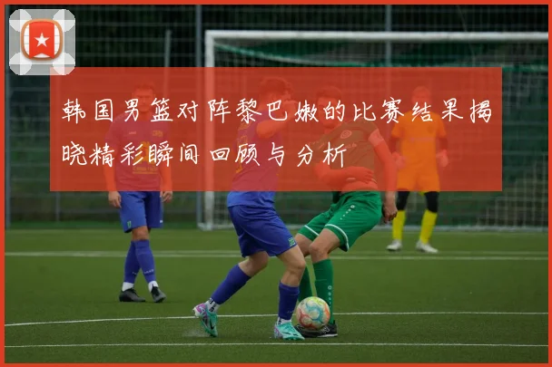 韩国男篮对阵黎巴嫩的比赛结果揭晓精彩瞬间回顾与分析