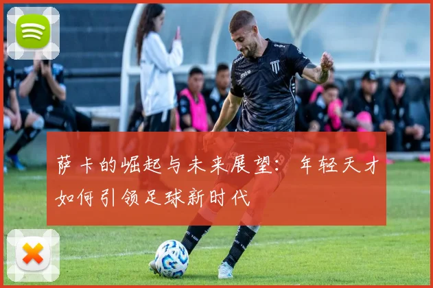 萨卡的崛起与未来展望：年轻天才如何引领足球新时代