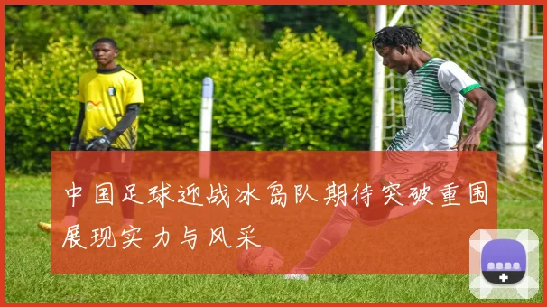 中国足球迎战冰岛队期待突破重围展现实力与风采