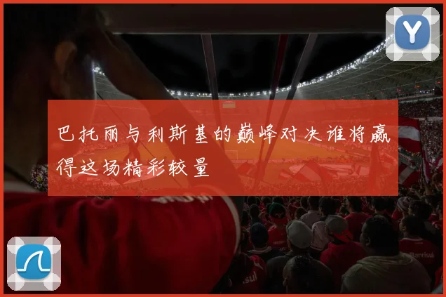 巴托丽与利斯基的巅峰对决谁将赢得这场精彩较量