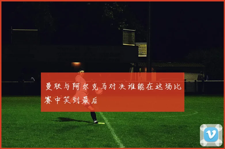 曼联与阿尔克马对决谁能在这场比赛中笑到最后