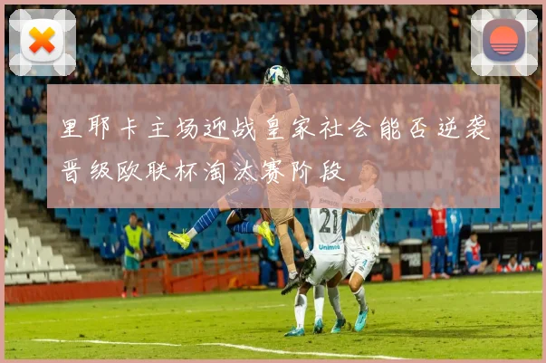 里耶卡主场迎战皇家社会能否逆袭晋级欧联杯淘汰赛阶段