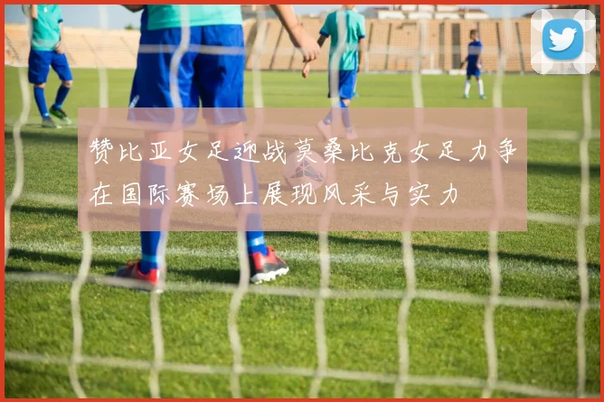 赞比亚女足迎战莫桑比克女足力争在国际赛场上展现风采与实力