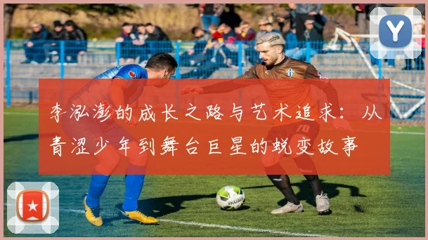 李泓澎的成长之路与艺术追求：从青涩少年到舞台巨星的蜕变故事