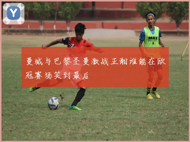 曼城与巴黎圣曼激战正酣谁能在欧冠赛场笑到最后